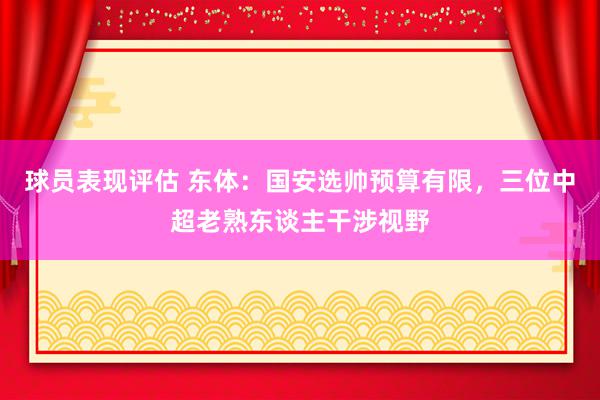 球员表现评估 东体：国安选帅预算有限，三位中超老熟东谈主干涉视野