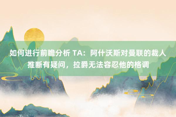 如何进行前瞻分析 TA：阿什沃斯对曼联的裁人推断有疑问，拉爵无法容忍他的格调