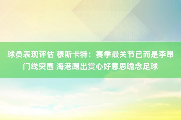 球员表现评估 穆斯卡特：赛季最关节已而是李昂门线突围 海港踢出赏心好意思瞻念足球