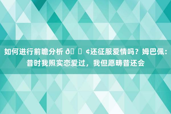 如何进行前瞻分析 🐢还征服爱情吗？姆巴佩：昔时我照实恋爱过，我但愿畴昔还会