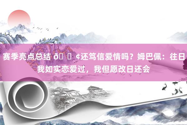 赛季亮点总结 🐢还笃信爱情吗？姆巴佩：往日我如实恋爱过，我但愿改日还会