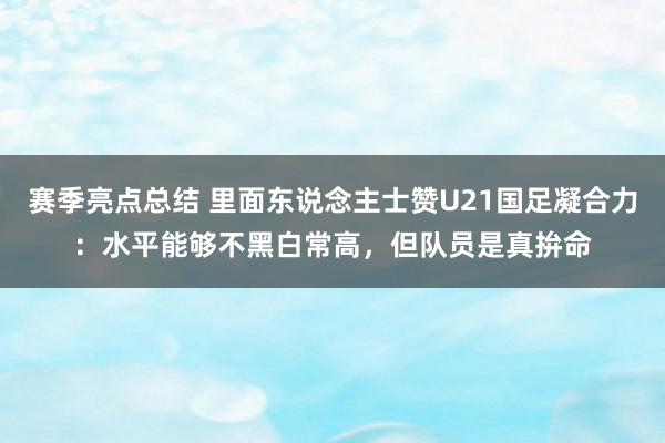 赛季亮点总结 里面东说念主士赞U21国足凝合力：水平能够不黑白常高，但队员是真拚命