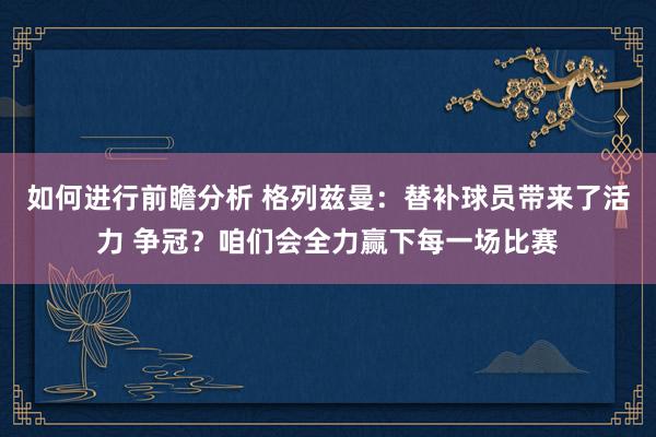 如何进行前瞻分析 格列兹曼：替补球员带来了活力 争冠？咱们会全力赢下每一场比赛