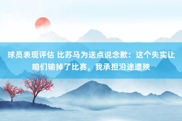 球员表现评估 比苏马为送点说念歉：这个失实让咱们输掉了比赛，我承担沿途遭殃