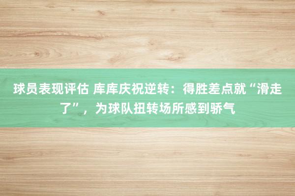 球员表现评估 库库庆祝逆转：得胜差点就“滑走了”，为球队扭转场所感到骄气