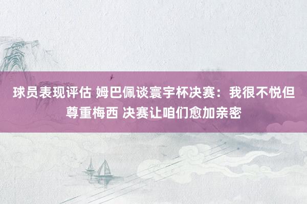 球员表现评估 姆巴佩谈寰宇杯决赛：我很不悦但尊重梅西 决赛让咱们愈加亲密