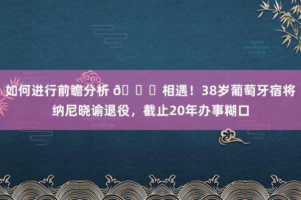 如何进行前瞻分析 👋相遇！38岁葡萄牙宿将纳尼晓谕退役，截止20年办事糊口