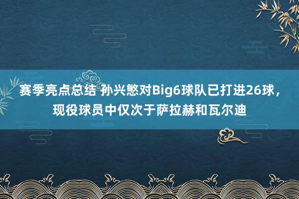 赛季亮点总结 孙兴慜对Big6球队已打进26球，现役球员中仅次于萨拉赫和瓦尔迪