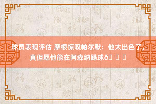 球员表现评估 摩根惊叹帕尔默：他太出色了，真但愿他能在阿森纳踢球👍