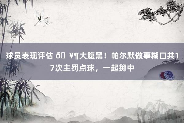 球员表现评估 🥶大腹黑！帕尔默做事糊口共17次主罚点球，一起掷中