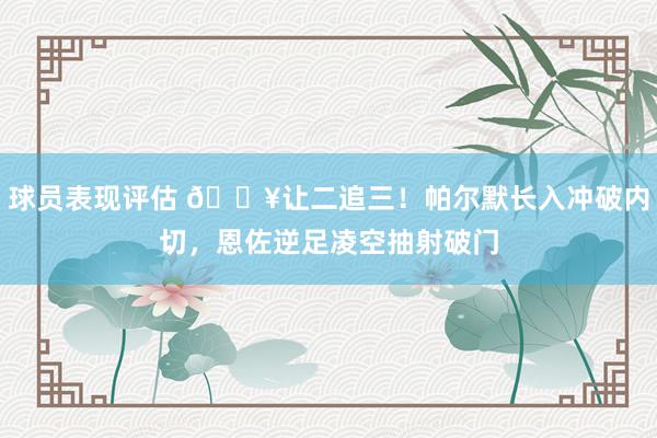 球员表现评估 💥让二追三！帕尔默长入冲破内切，恩佐逆足凌空抽射破门