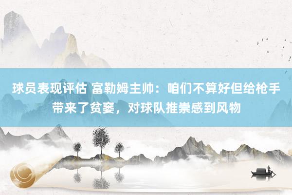 球员表现评估 富勒姆主帅：咱们不算好但给枪手带来了贫窭，对球队推崇感到风物