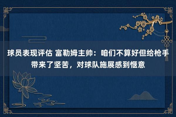 球员表现评估 富勒姆主帅：咱们不算好但给枪手带来了坚苦，对球队施展感到惬意