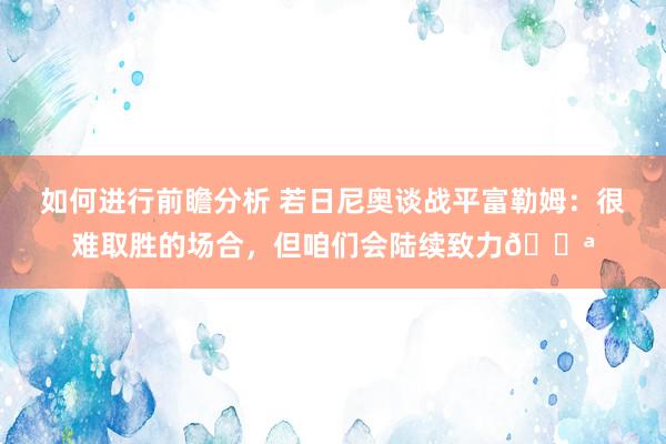 如何进行前瞻分析 若日尼奥谈战平富勒姆：很难取胜的场合，但咱们会陆续致力💪