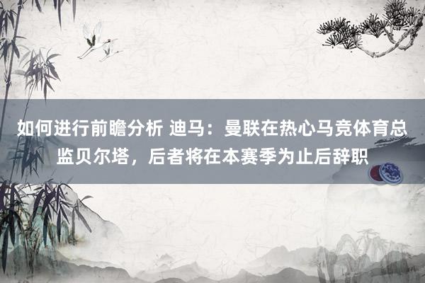 如何进行前瞻分析 迪马：曼联在热心马竞体育总监贝尔塔，后者将在本赛季为止后辞职