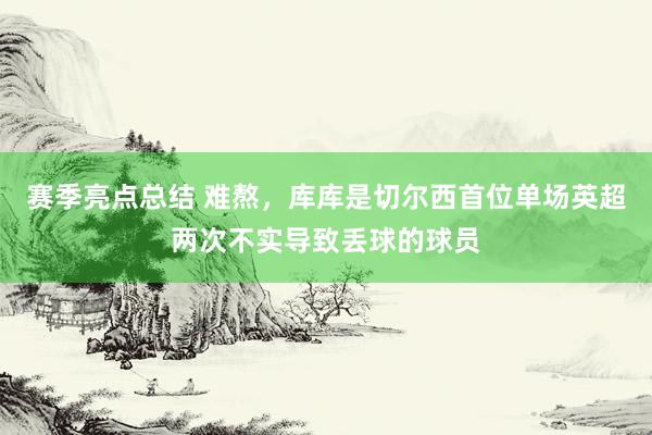 赛季亮点总结 难熬，库库是切尔西首位单场英超两次不实导致丢球的球员