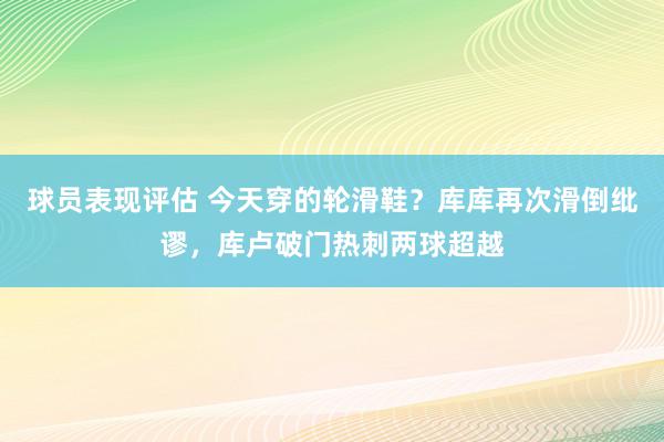 球员表现评估 今天穿的轮滑鞋？库库再次滑倒纰谬，库卢破门热刺两球超越