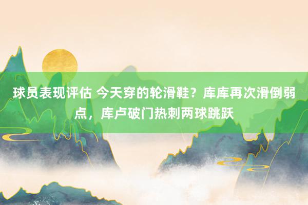 球员表现评估 今天穿的轮滑鞋？库库再次滑倒弱点，库卢破门热刺两球跳跃