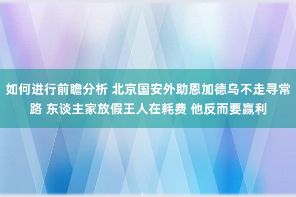 如何进行前瞻分析 北京国安外助恩加德乌不走寻常路 东谈主家放假王人在耗费 他反而要赢利