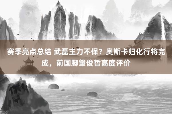 赛季亮点总结 武磊主力不保？奥斯卡归化行将完成，前国脚肇俊哲高度评价