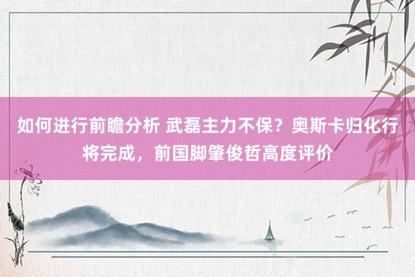 如何进行前瞻分析 武磊主力不保？奥斯卡归化行将完成，前国脚肇俊哲高度评价