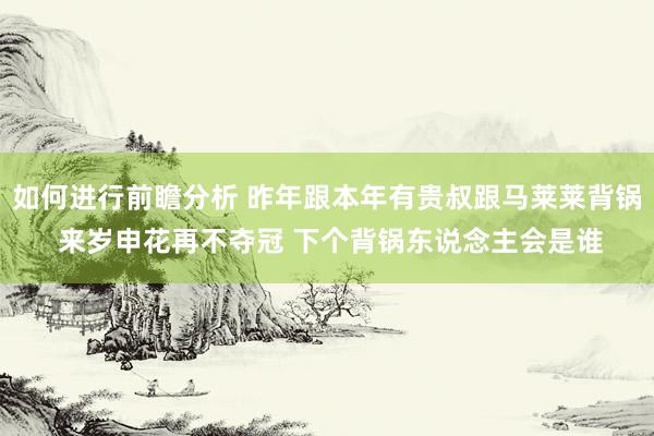 如何进行前瞻分析 昨年跟本年有贵叔跟马莱莱背锅 来岁申花再不夺冠 下个背锅东说念主会是谁