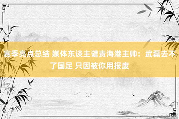 赛季亮点总结 媒体东谈主谴责海港主帅：武磊去不了国足 只因被你用报废