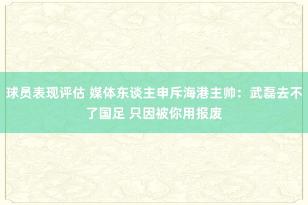 球员表现评估 媒体东谈主申斥海港主帅：武磊去不了国足 只因被你用报废