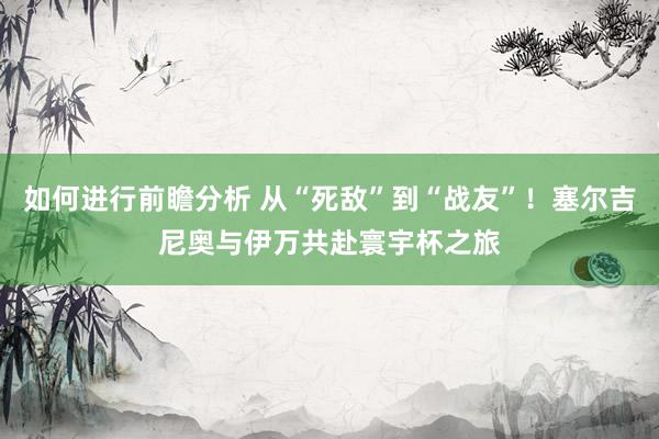 如何进行前瞻分析 从“死敌”到“战友”！塞尔吉尼奥与伊万共赴寰宇杯之旅