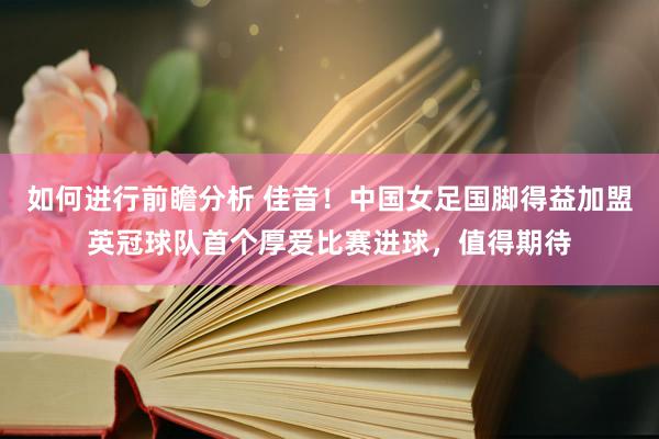 如何进行前瞻分析 佳音！中国女足国脚得益加盟英冠球队首个厚爱比赛进球，值得期待