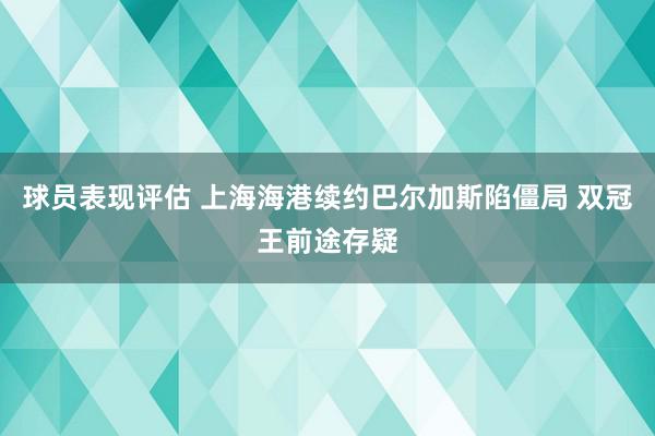 球员表现评估 上海海港续约巴尔加斯陷僵局 双冠王前途存疑